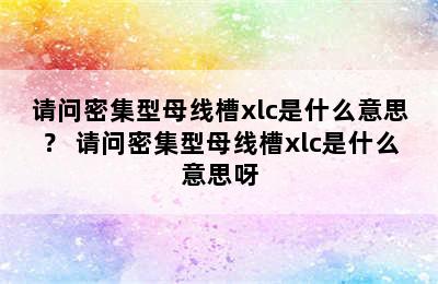 请问密集型母线槽xlc是什么意思？ 请问密集型母线槽xlc是什么意思呀